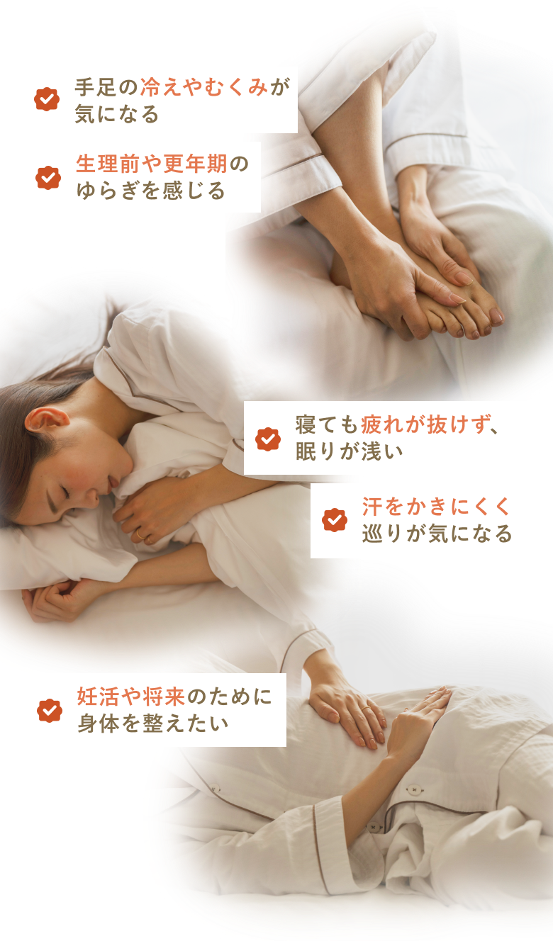 ・手足の冷えやむくみが気になる ・生理前や更年期のゆらぎを感じる ・寝ても疲れが抜けず、眠りが浅い ・汗をかきにくく巡りが気になる ・妊活や将来のために身体を整えたい